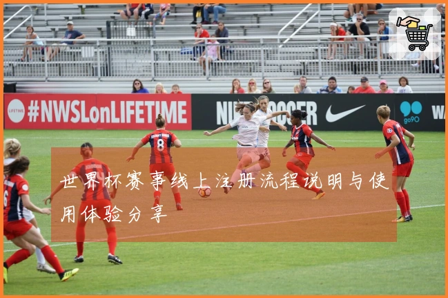 世界杯赛事线上注册流程说明与使用体验分享
