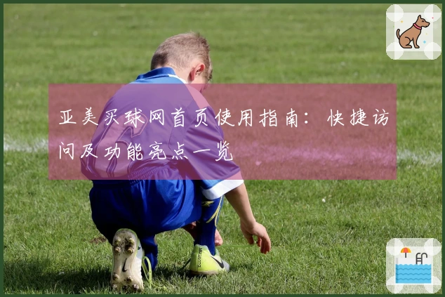 亚美买球网首页使用指南：快捷访问及功能亮点一览